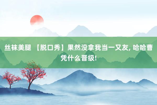 丝袜美腿 【脱口秀】果然没拿我当一又友， 哈哈曹凭什么晋级!