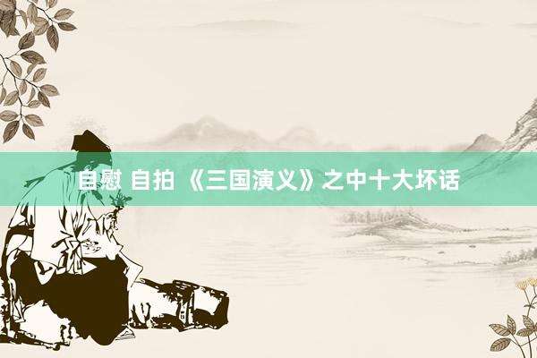 自慰 自拍 《三国演义》之中十大坏话