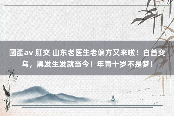 國產av 肛交 山东老医生老偏方又来啦！白首变乌，黑发生发就当今！年青十岁不是梦！