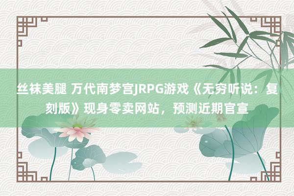 丝袜美腿 万代南梦宫JRPG游戏《无穷听说：复刻版》现身零卖网站，预测近期官宣