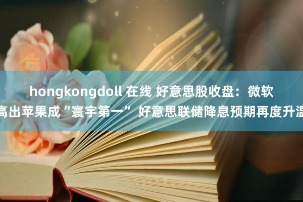 hongkongdoll 在线 好意思股收盘：微软高出苹果成“寰宇第一” 好意思联储降息预期再度升温
