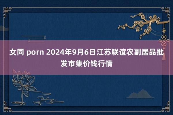 女同 porn 2024年9月6日江苏联谊农副居品批发市集价钱行情