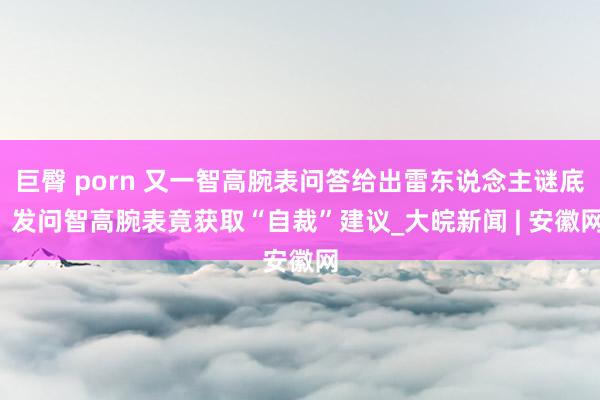 巨臀 porn 又一智高腕表问答给出雷东说念主谜底  发问智高腕表竟获取“自裁”建议_大皖新闻 | 安徽网