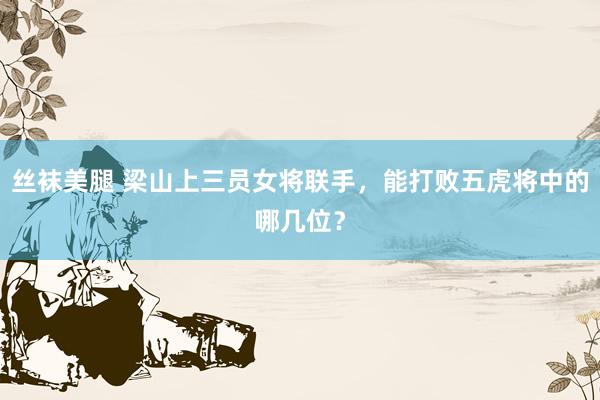 丝袜美腿 梁山上三员女将联手，能打败五虎将中的哪几位？