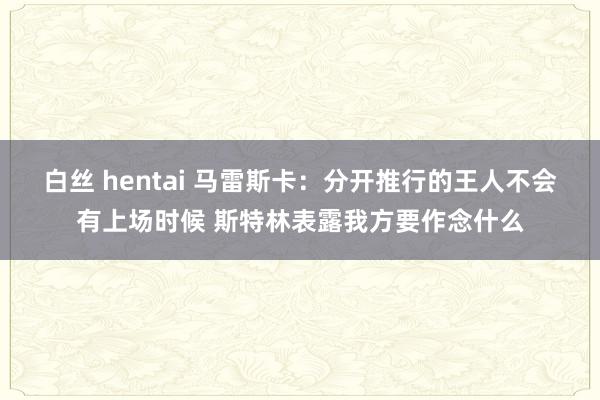 白丝 hentai 马雷斯卡：分开推行的王人不会有上场时候 斯特林表露我方要作念什么