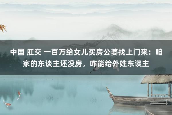 中国 肛交 一百万给女儿买房公婆找上门来：咱家的东谈主还没房，咋能给外姓东谈主