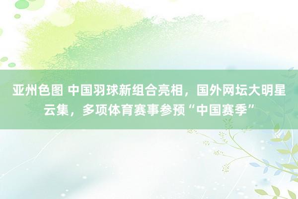 亚州色图 中国羽球新组合亮相，国外网坛大明星云集，多项体育赛事参预“中国赛季”