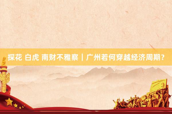 探花 白虎 南财不雅察｜广州若何穿越经济周期？