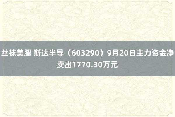 丝袜美腿 斯达半导（603290）9月20日主力资金净卖出1770.30万元
