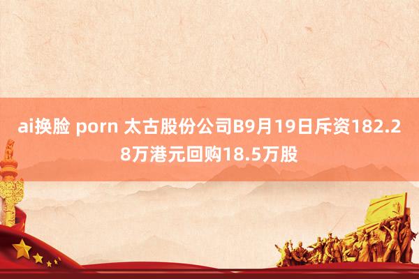 ai换脸 porn 太古股份公司B9月19日斥资182.28万港元回购18.5万股