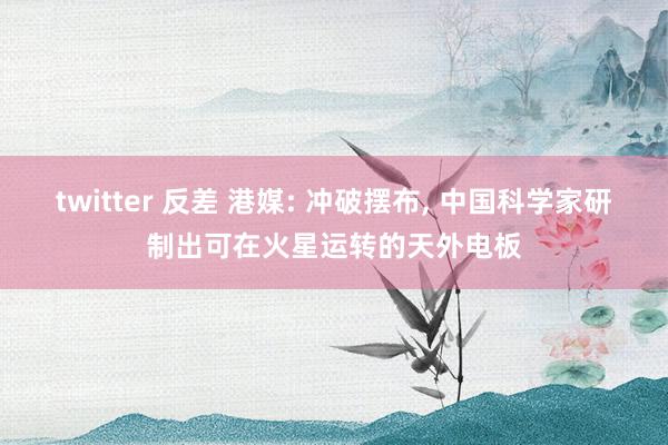 twitter 反差 港媒: 冲破摆布， 中国科学家研制出可在火星运转的天外电板