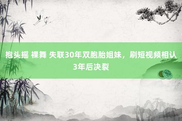 抱头摇 裸舞 失联30年双胞胎姐妹，刷短视频相认3年后决裂