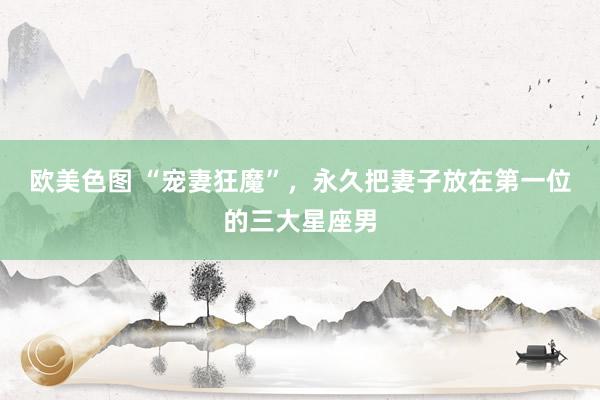 欧美色图 “宠妻狂魔”，永久把妻子放在第一位的三大星座男
