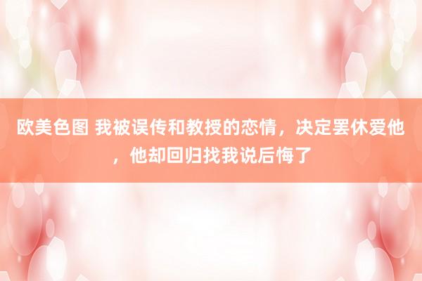 欧美色图 我被误传和教授的恋情，决定罢休爱他，他却回归找我说后悔了