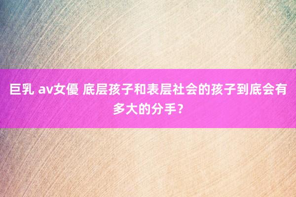 巨乳 av女優 底层孩子和表层社会的孩子到底会有多大的分手？