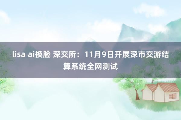 lisa ai换脸 深交所：11月9日开展深市交游结算系统全网测试
