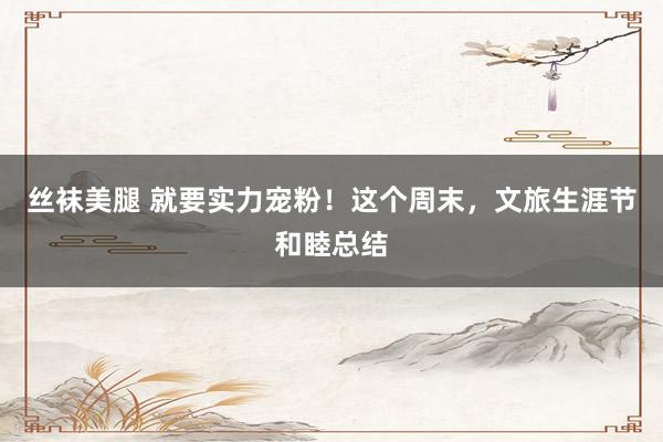 丝袜美腿 就要实力宠粉！这个周末，文旅生涯节和睦总结