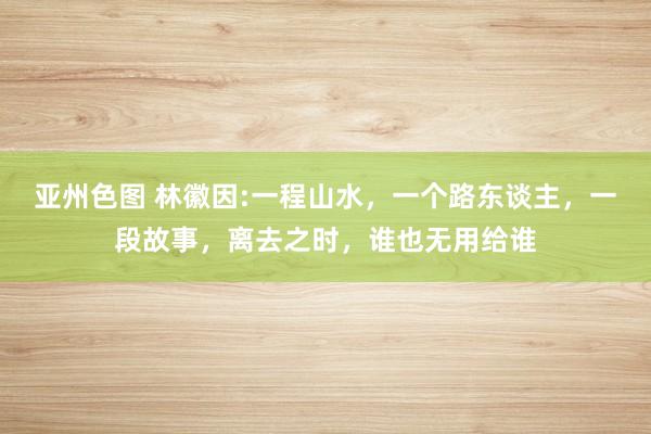 亚州色图 林徽因:一程山水，一个路东谈主，一段故事，离去之时，谁也无用给谁