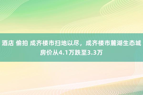 酒店 偷拍 成齐楼市扫地以尽，成齐楼市麓湖生态城房价从4.1万跌至3.3万