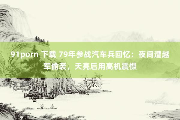 91porn 下载 79年参战汽车兵回忆：夜间遭越军偷袭，天亮后用高机震慑