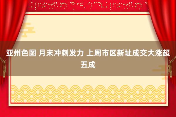 亚州色图 月末冲刺发力 上周市区新址成交大涨超五成