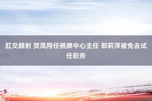 肛交颜射 贺凤翔任棋牌中心主任 郭莉萍被免去试任职务