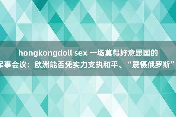 hongkongdoll sex 一场莫得好意思国的军事会议：欧洲能否凭实力支执和平、“震慑俄罗斯”？