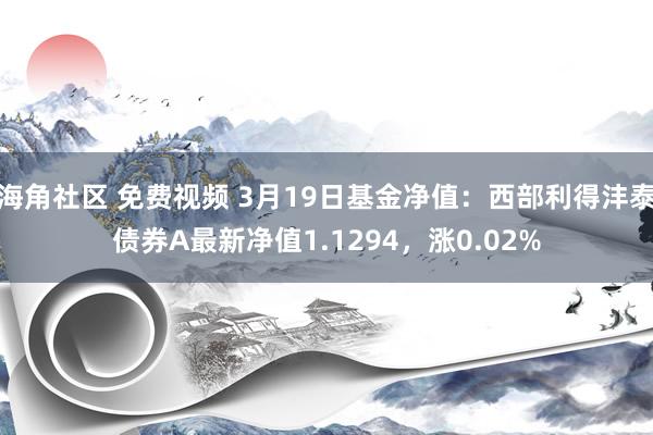 海角社区 免费视频 3月19日基金净值：西部利得沣泰债券A最新净值1.1294，涨0.02%
