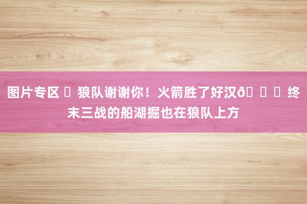 图片专区 ✅狼队谢谢你！火箭胜了好汉😝终末三战的船湖掘也在狼队上方