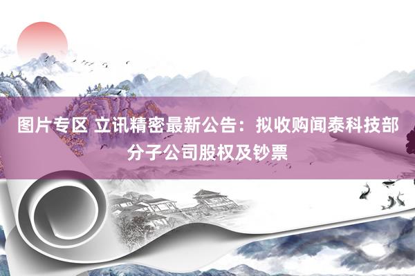 图片专区 立讯精密最新公告：拟收购闻泰科技部分子公司股权及钞票