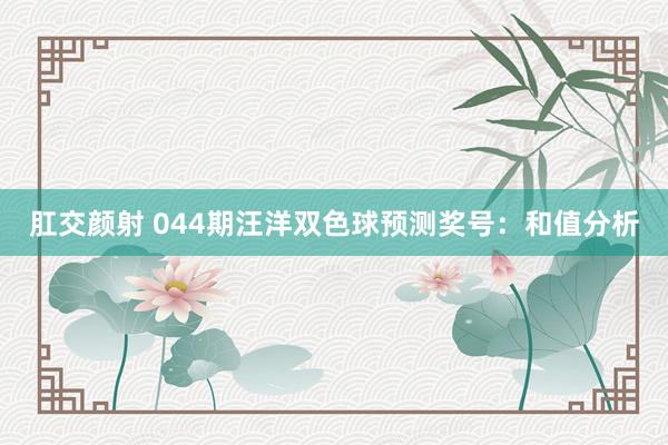 肛交颜射 044期汪洋双色球预测奖号：和值分析