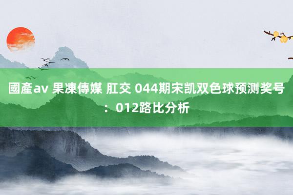 國產av 果凍傳媒 肛交 044期宋凯双色球预测奖号：012路比分析