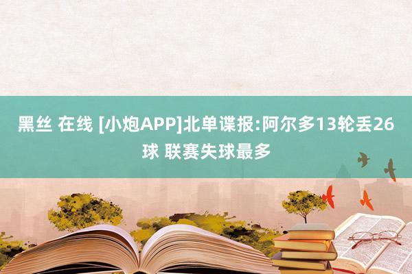 黑丝 在线 [小炮APP]北单谍报:阿尔多13轮丢26球 联赛失球最多