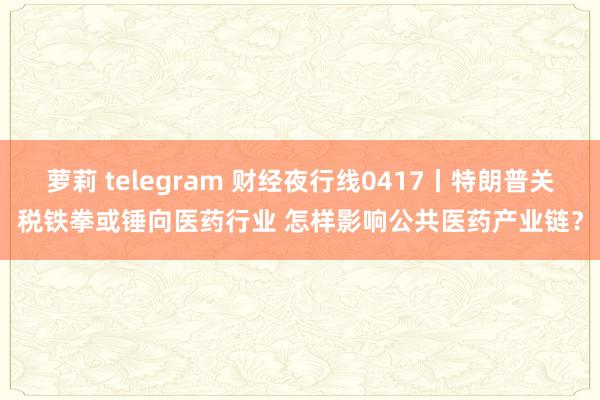 萝莉 telegram 财经夜行线0417丨特朗普关税铁拳或锤向医药行业 怎样影响公共医药产业链？