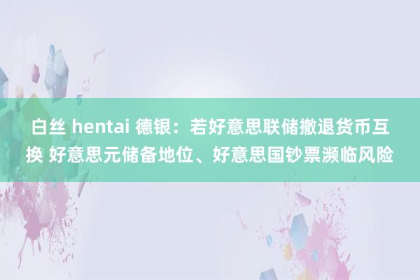 白丝 hentai 德银：若好意思联储撤退货币互换 好意思元储备地位、好意思国钞票濒临风险