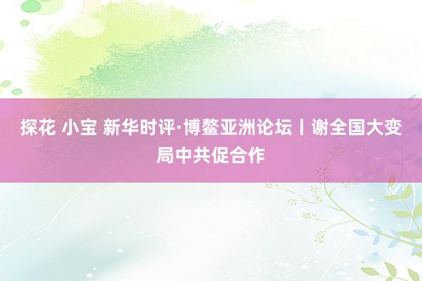探花 小宝 新华时评·博鳌亚洲论坛丨谢全国大变局中共促合作