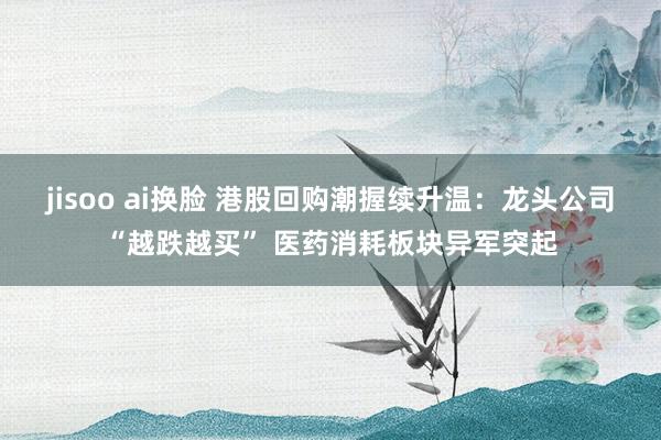 jisoo ai换脸 港股回购潮握续升温：龙头公司“越跌越买” 医药消耗板块异军突起