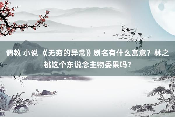 调教 小说 《无穷的异常》剧名有什么寓意？林之桃这个东说念主物委果吗？