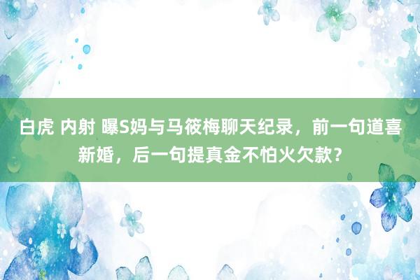 白虎 内射 曝S妈与马筱梅聊天纪录，前一句道喜新婚，后一句提真金不怕火欠款？